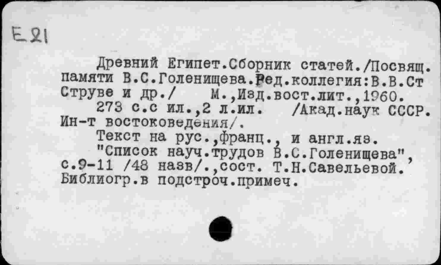 ﻿E.2I
Древний Египет.Сборник статей./Посвящ. памяти В.С.Голенищева.ред.коллегия : В.В.Ст Струве и др./ М.,Изд.вост.лит.,I960.
273 с.с ил.,2 л.ил. /Акад.наук СССР. Ин-т востоковедения/.
Текст на рус.,франц., и англ.яз.
"Список науч.трудов В.С.Голенищева" с.9-11 /48 назв/.,сост. Т.Н.Савельевой. Библиогр.в подстроч.примеч.